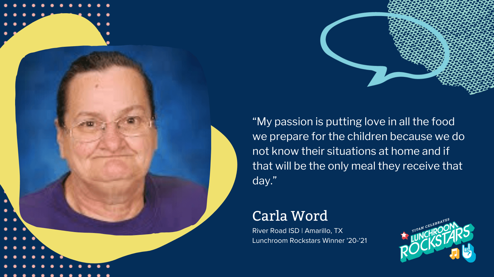 My passion is putting love in all the food we prepare for the children because we do not know their situations at home and if that will be the only meal they receive that day. Carla Word River Road ISD Amarillo TX Lunchroom Rockstars Winner '20-'21