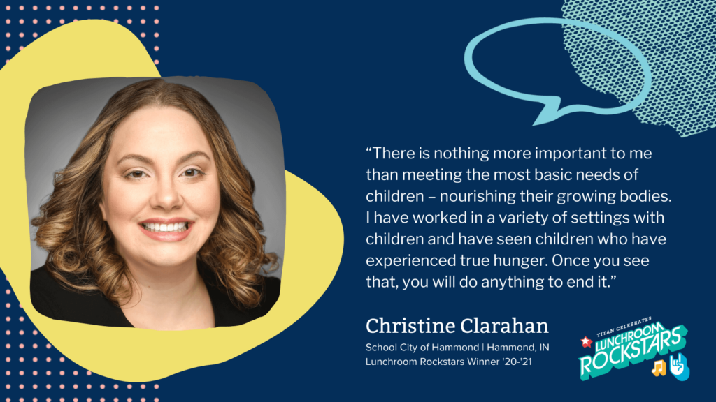 “There is nothing more important to me than meeting the most basic needs of children – nourishing their growing bodies. I have worked in a variety of settings with children and have seen children who have experienced true hunger. Once you see that, you will do anything to end it. Christine Clarahan School City of Hammond Lunchroom Rockstars Winner '20-'21 child nutrition 